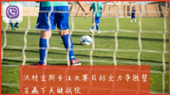 沃特金斯专注决赛目标全力争胜誓言赢下关键战役