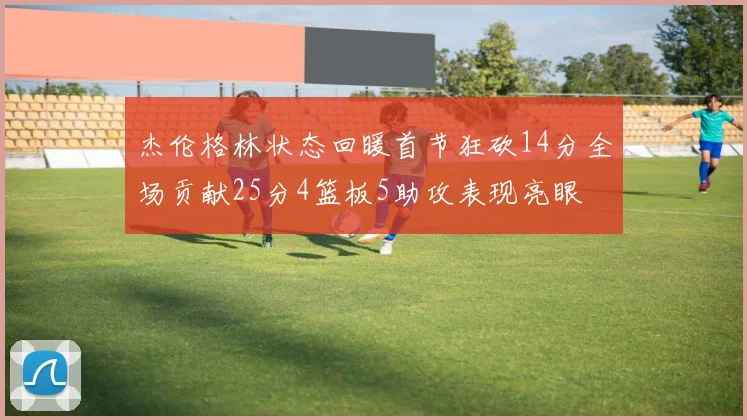 杰伦格林状态回暖首节狂砍14分全场贡献25分4篮板5助攻表现亮眼