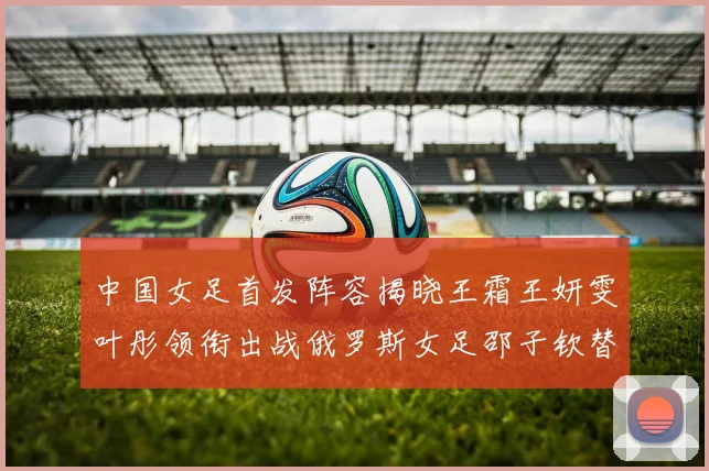中国女足首发阵容揭晓王霜王妍雯叶彤领衔出战俄罗斯女足邵子钦替补待命