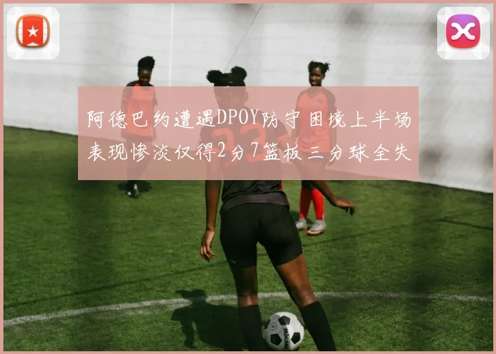 阿德巴约遭遇DPOY防守困境上半场表现惨淡仅得2分7篮板三分球全失准