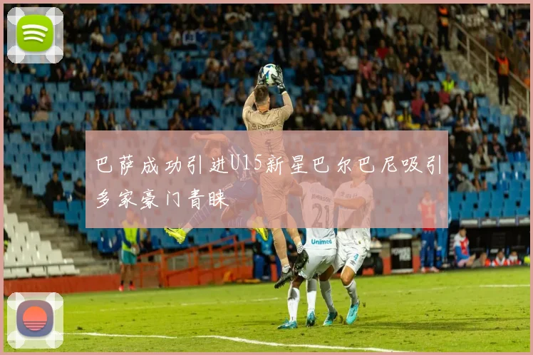 巴萨成功引进U15新星巴尔巴尼吸引多家豪门青睐