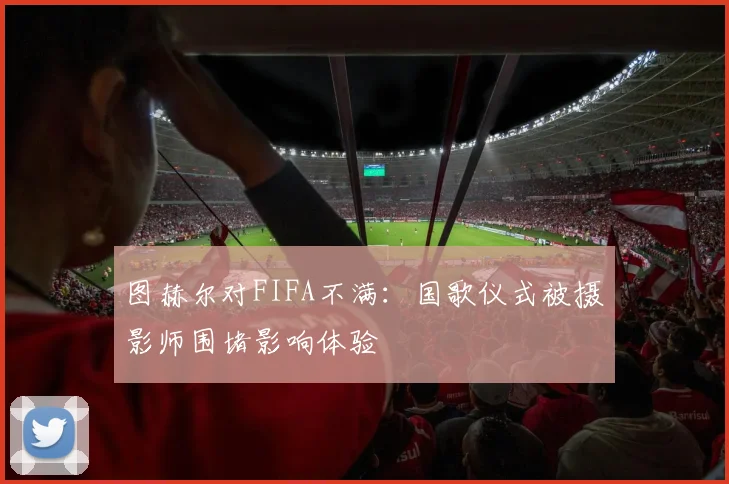 图赫尔对FIFA不满：国歌仪式被摄影师围堵影响体验