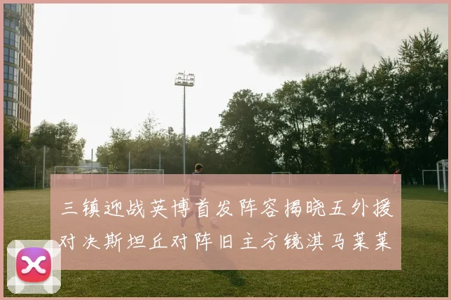 三镇迎战英博首发阵容揭晓五外援对决斯坦丘对阵旧主方镜淇马莱莱先发出战