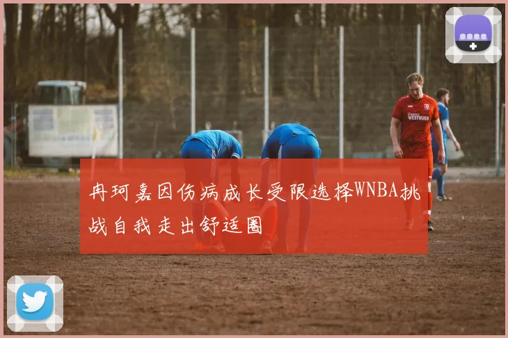 冉珂嘉因伤病成长受限选择WNBA挑战自我走出舒适圈