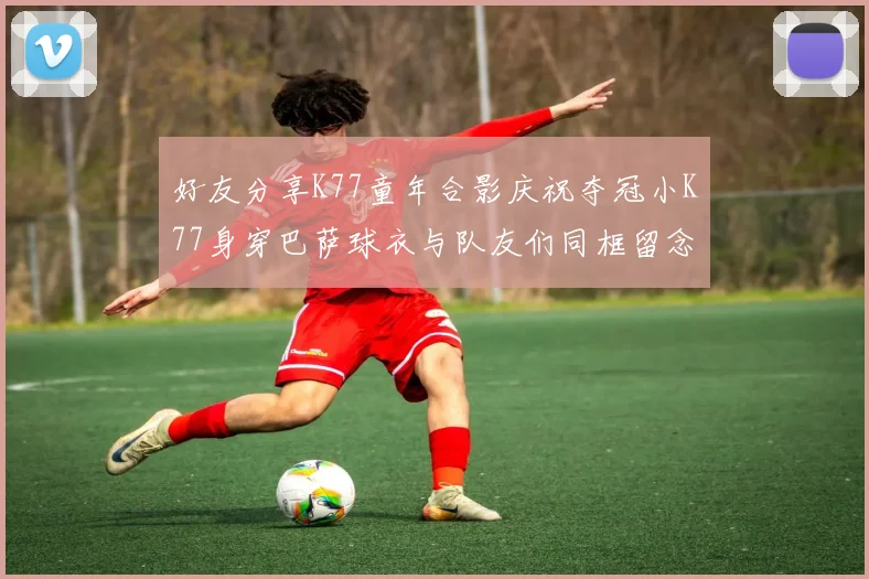 好友分享K77童年合影庆祝夺冠小K77身穿巴萨球衣与队友们同框留念