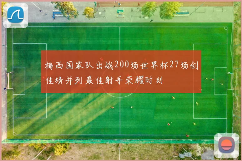 梅西国家队出战200场世界杯27场创佳绩并列最佳射手荣耀时刻