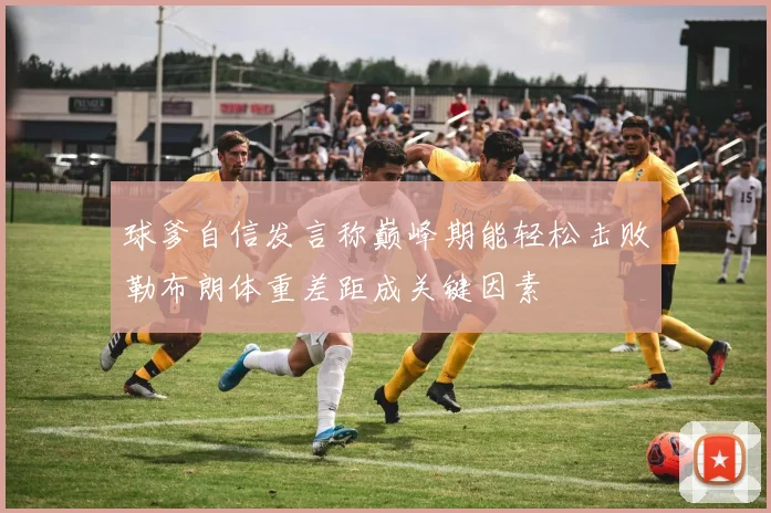球爹自信发言称巅峰期能轻松击败勒布朗体重差距成关键因素