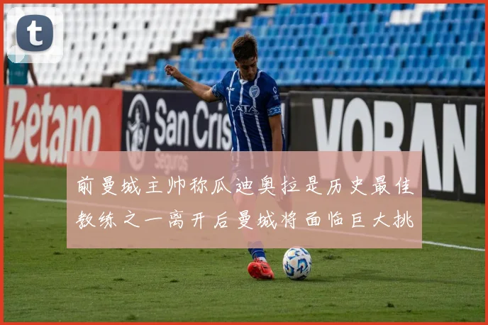 前曼城主帅称瓜迪奥拉是历史最佳教练之一离开后曼城将面临巨大挑战