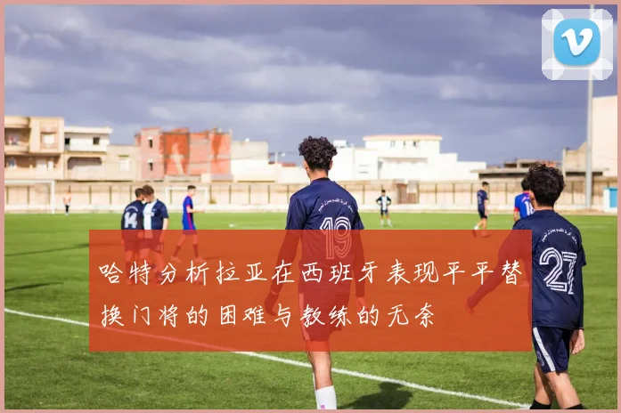 哈特分析拉亚在西班牙表现平平替换门将的困难与教练的无奈