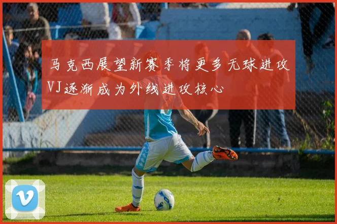 马克西展望新赛季将更多无球进攻VJ逐渐成为外线进攻核心