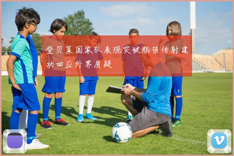 登贝莱国家队表现突破瓶颈传射建功回应外界质疑
