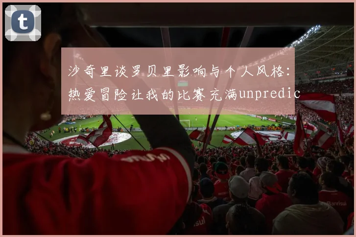 沙奇里谈罗贝里影响与个人风格：热爱冒险让我的比赛充满unpredictability
