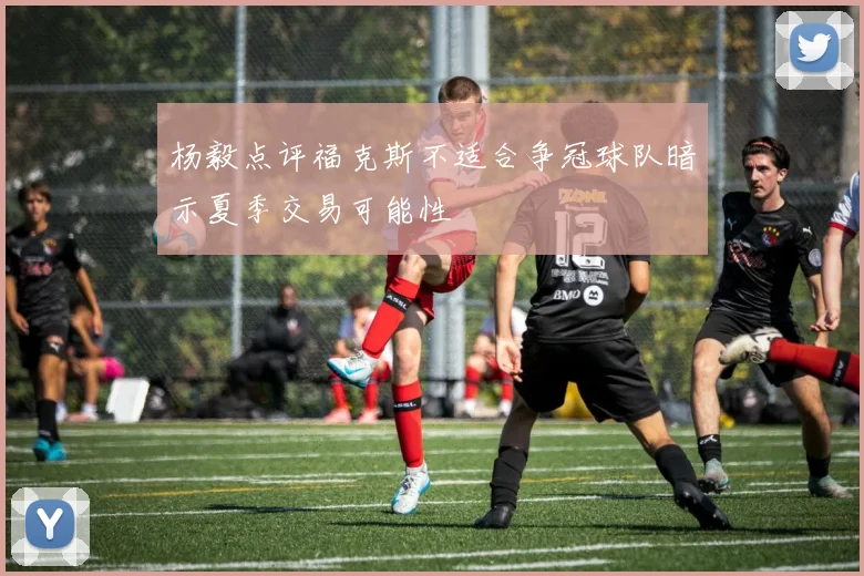 杨毅点评福克斯不适合争冠球队暗示夏季交易可能性