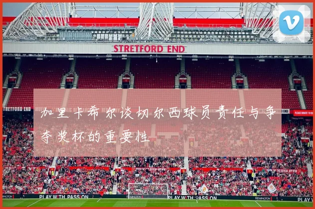 加里卡希尔谈切尔西球员责任与争夺奖杯的重要性