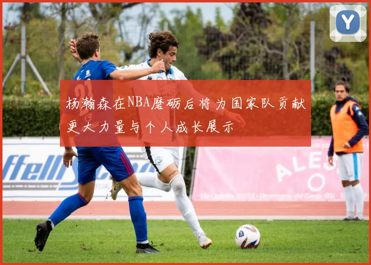 杨瀚森在NBA磨砺后将为国家队贡献更大力量与个人成长展示