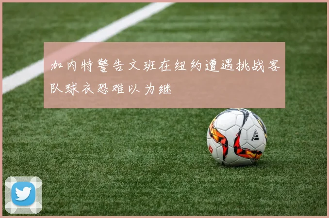 加内特警告文班在纽约遭遇挑战客队球衣恐难以为继
