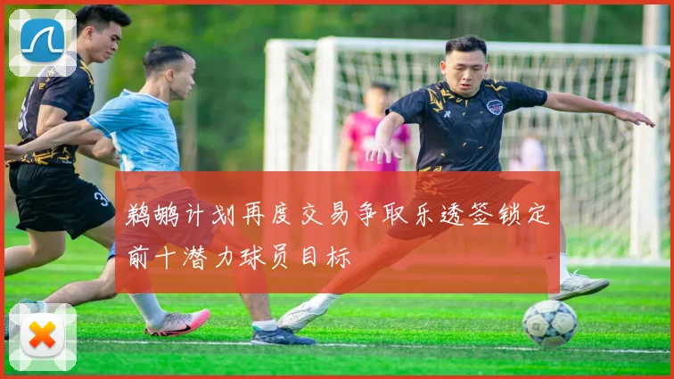 鹈鹕计划再度交易争取乐透签锁定前十潜力球员目标