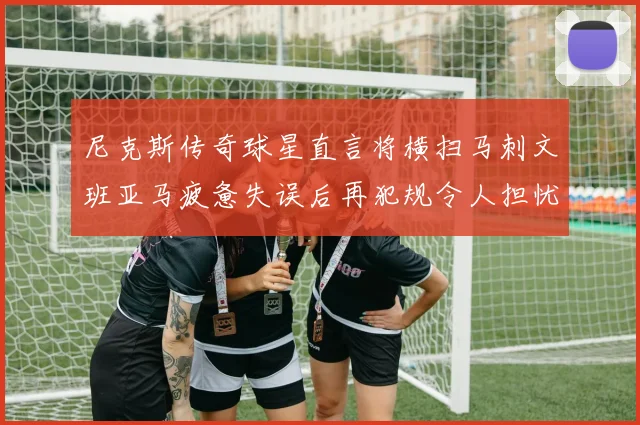 尼克斯传奇球星直言将横扫马刺文班亚马疲惫失误后再犯规令人担忧