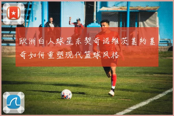 欧洲白人球星东契奇诺维茨基约基奇如何重塑现代篮球风格